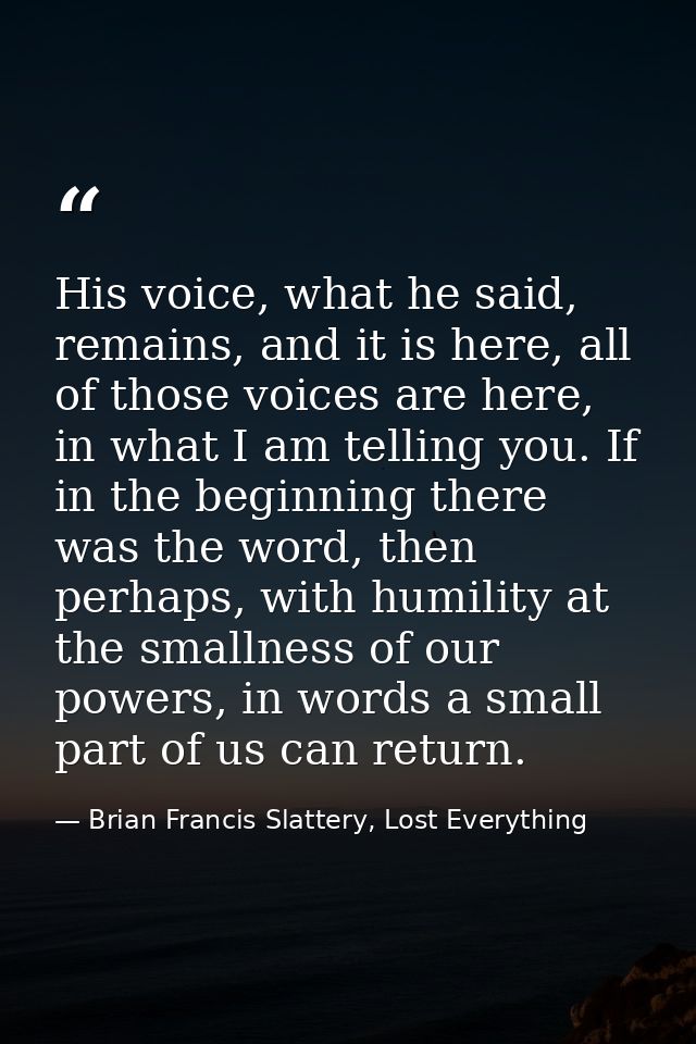His voice, what he said, remains, and it is here, all of those voices are here, in what I am telling you. If in the begi — Brian Francis Slattery, Lost Everything