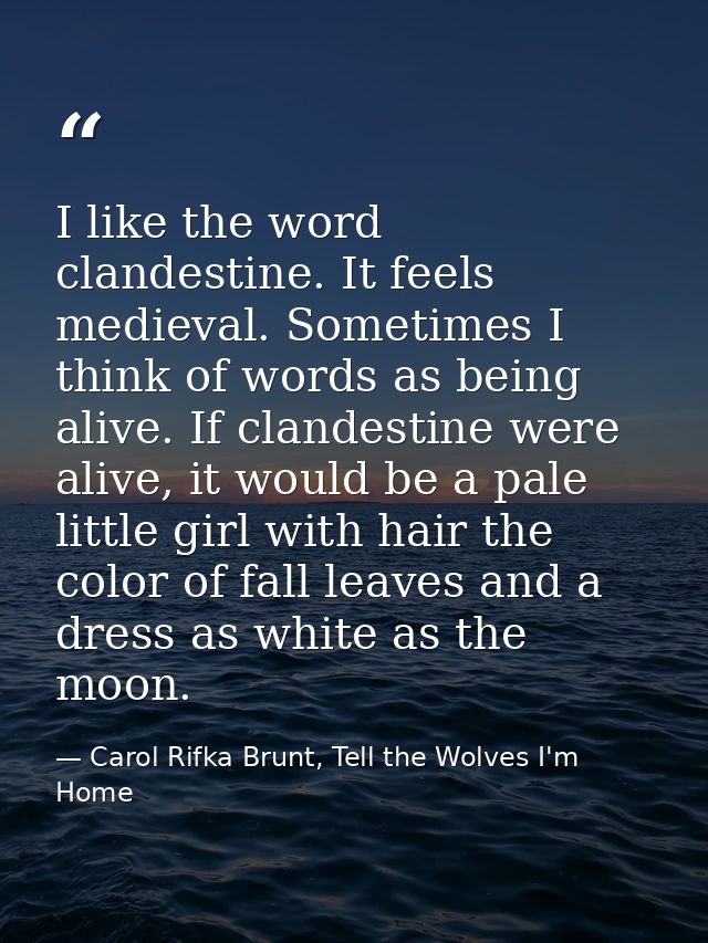 I like the word clandestine. It feels medieval. Sometimes I think of words as being alive. If clandestine were alive, it — Carol Rifka Brunt, Tell the Wolves I'm Home