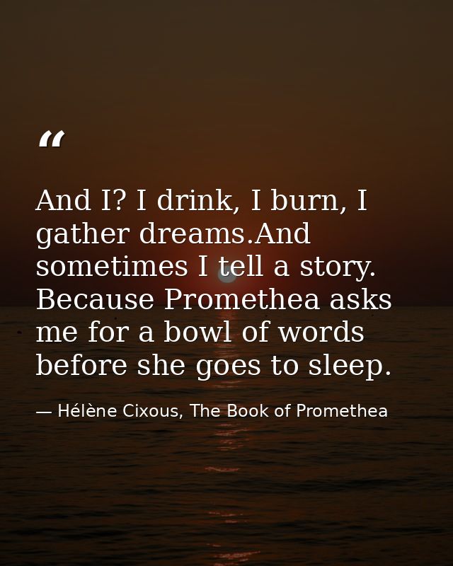 And I? I drink, I burn, I gather dreams.And sometimes I tell a story. Because Promethea asks me for a bowl of words befo — Hélène Cixous, The Book of Promethea