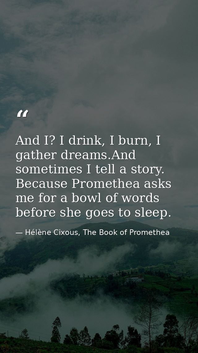 And I? I drink, I burn, I gather dreams.And sometimes I tell a story. Because Promethea asks me for a bowl of words befo — Hélène Cixous, The Book of Promethea