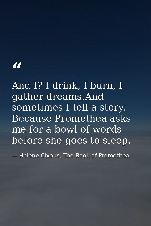 And I? I drink, I burn, I gather dreams.And sometimes I tell a story. Because Promethea asks me for a bowl of words befo — Hélène Cixous, The Book of Promethea