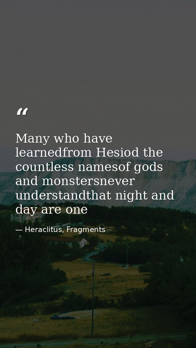 Many who have learnedfrom Hesiod the countless namesof gods and monstersnever understandthat night and day are one — Heraclitus, Fragments