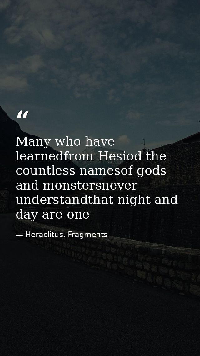 Many who have learnedfrom Hesiod the countless namesof gods and monstersnever understandthat night and day are one — Heraclitus, Fragments