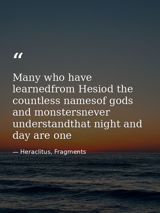 Many who have learnedfrom Hesiod the countless namesof gods and monstersnever understandthat night and day are one — Heraclitus, Fragments