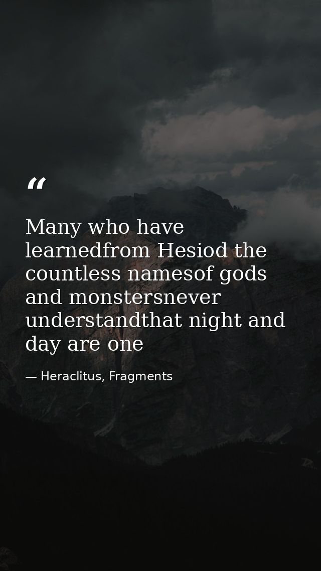 Many who have learnedfrom Hesiod the countless namesof gods and monstersnever understandthat night and day are one — Heraclitus, Fragments
