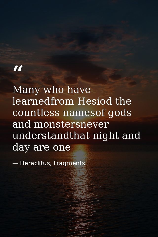 Many who have learnedfrom Hesiod the countless namesof gods and monstersnever understandthat night and day are one — Heraclitus, Fragments