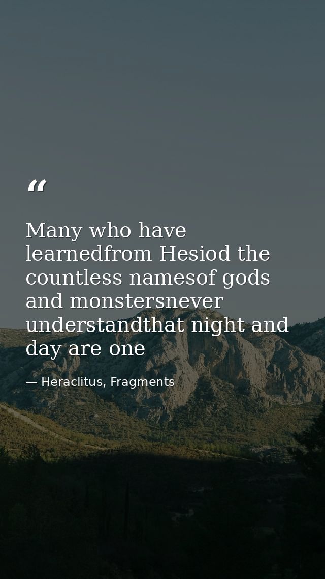 Many who have learnedfrom Hesiod the countless namesof gods and monstersnever understandthat night and day are one — Heraclitus, Fragments
