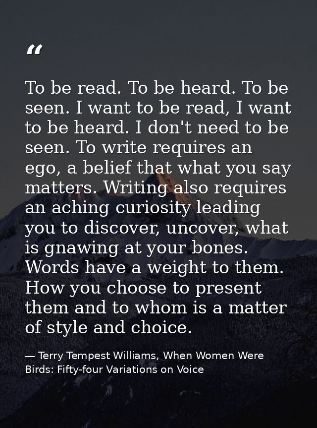 To be read. To be heard. To be seen. I want to be read, I want to be heard. I don't need to be seen. To write requires a — Terry Tempest Williams, When Women Were Birds: Fifty-four Variations on Voice