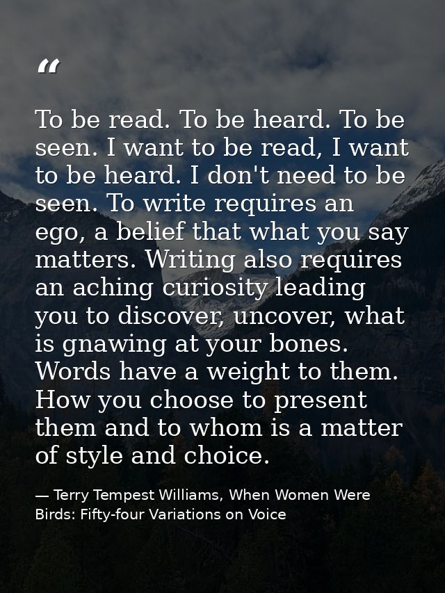 To be read. To be heard. To be seen. I want to be read, I want to be heard. I don't need to be seen. To write requires a — Terry Tempest Williams, When Women Were Birds: Fifty-four Variations on Voice