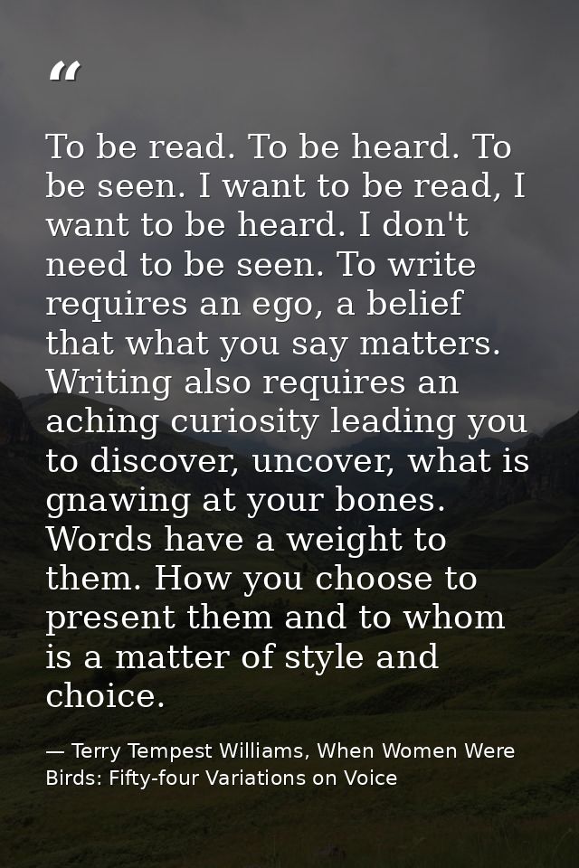 To be read. To be heard. To be seen. I want to be read, I want to be heard. I don't need to be seen. To write requires a — Terry Tempest Williams, When Women Were Birds: Fifty-four Variations on Voice