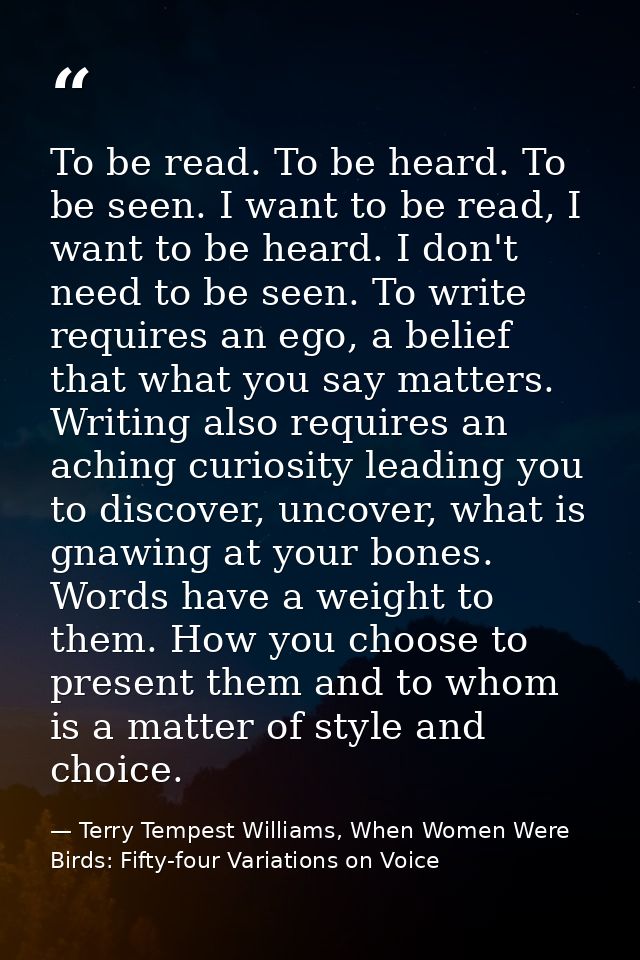 To be read. To be heard. To be seen. I want to be read, I want to be heard. I don't need to be seen. To write requires a — Terry Tempest Williams, When Women Were Birds: Fifty-four Variations on Voice