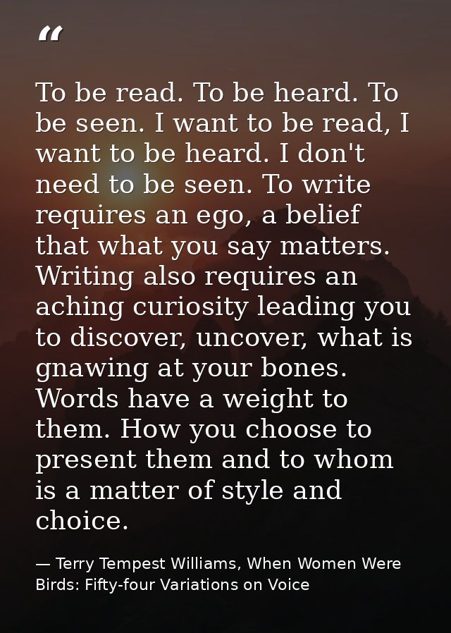 To be read. To be heard. To be seen. I want to be read, I want to be heard. I don't need to be seen. To write requires a — Terry Tempest Williams, When Women Were Birds: Fifty-four Variations on Voice