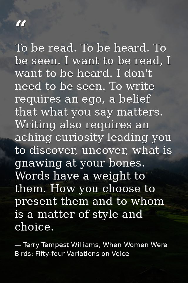 To be read. To be heard. To be seen. I want to be read, I want to be heard. I don't need to be seen. To write requires a — Terry Tempest Williams, When Women Were Birds: Fifty-four Variations on Voice
