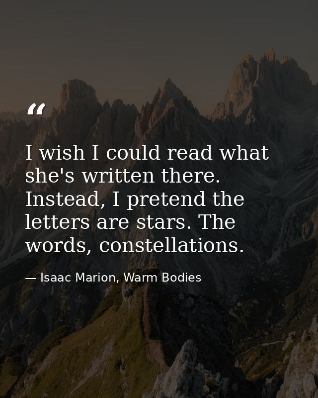 I wish I could read what she's written there. Instead, I pretend the letters are stars. The words, constellations. — Isaac Marion, Warm Bodies