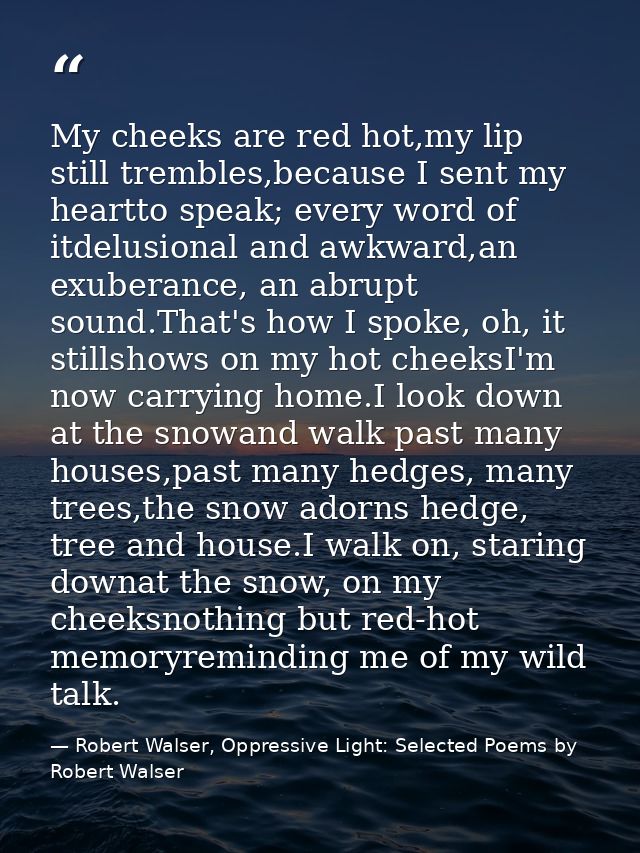 My cheeks are red hot,my lip still trembles,because I sent my heartto speak; every word of itdelusional and awkward,an e — Robert Walser, Oppressive Light: Selected Poems by Robert Walser
