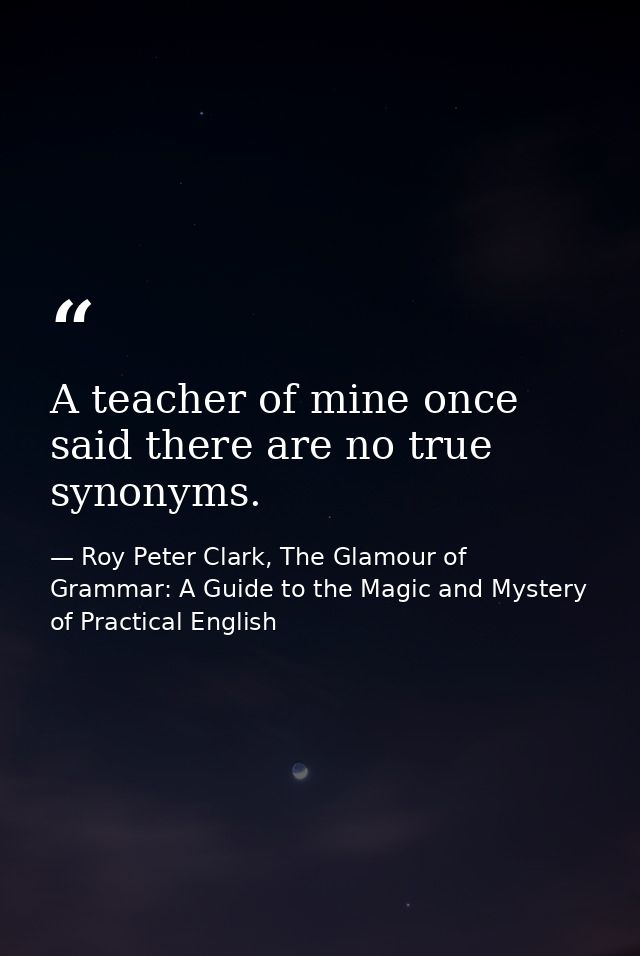 A teacher of mine once said there are no true synonyms. — Roy Peter Clark, The Glamour of Grammar: A Guide to the Magic and Mystery of Practical English