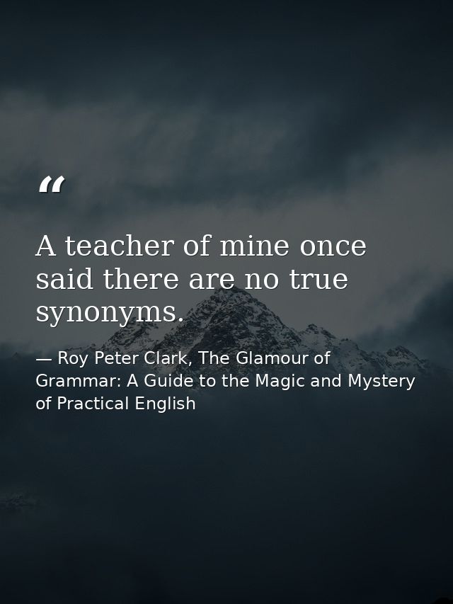 A teacher of mine once said there are no true synonyms. — Roy Peter Clark, The Glamour of Grammar: A Guide to the Magic and Mystery of Practical English
