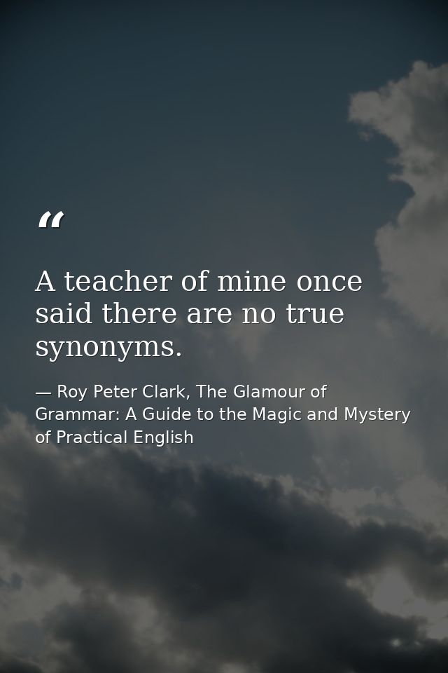 A teacher of mine once said there are no true synonyms. — Roy Peter Clark, The Glamour of Grammar: A Guide to the Magic and Mystery of Practical English