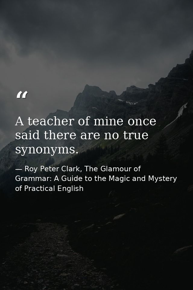 A teacher of mine once said there are no true synonyms. — Roy Peter Clark, The Glamour of Grammar: A Guide to the Magic and Mystery of Practical English