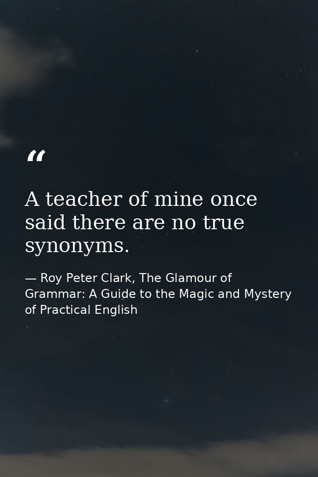 A teacher of mine once said there are no true synonyms. — Roy Peter Clark, The Glamour of Grammar: A Guide to the Magic and Mystery of Practical English