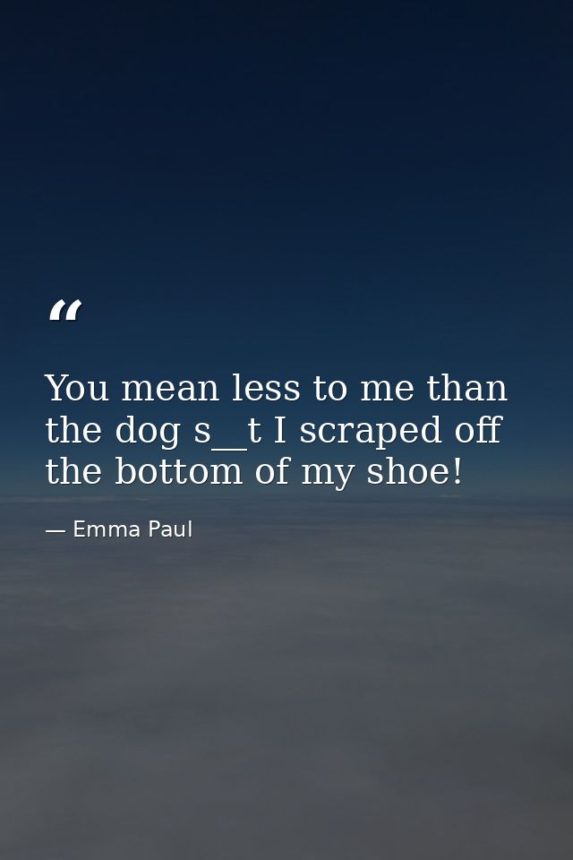 You mean less to me than the dog s__t I scraped off the bottom of my shoe! — Emma Paul