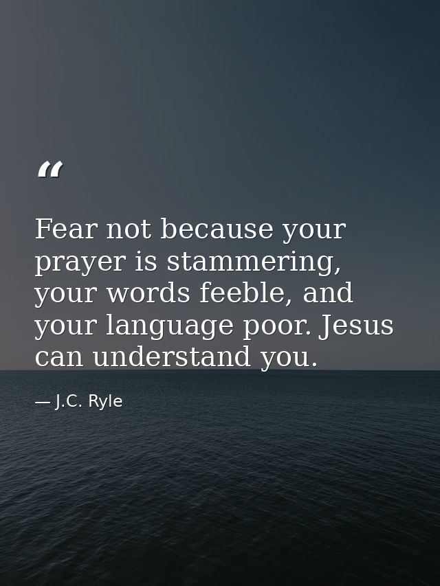 Fear not because your prayer is stammering, your words feeble, and your language poor. Jesus can understand you. — J.C. Ryle