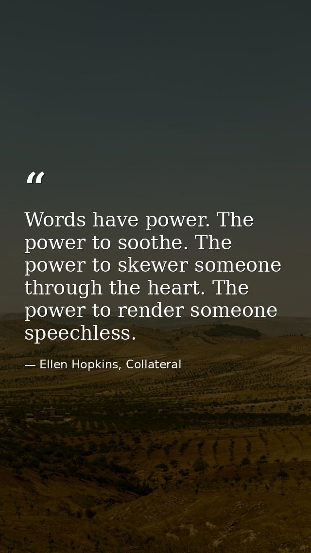 Words have power. The power to soothe. The power to skewer someone through the heart. The power to render someone speech — Ellen Hopkins, Collateral