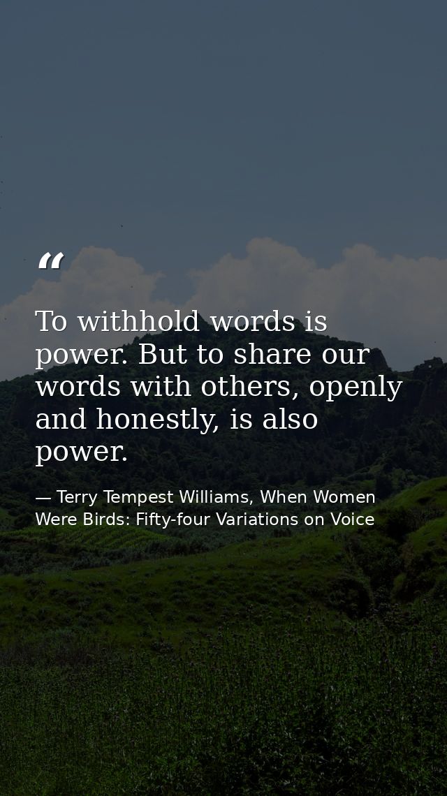 To withhold words is power. But to share our words with others, openly and honestly, is also power. — Terry Tempest Williams, When Women Were Birds: Fifty-four Variations on Voice