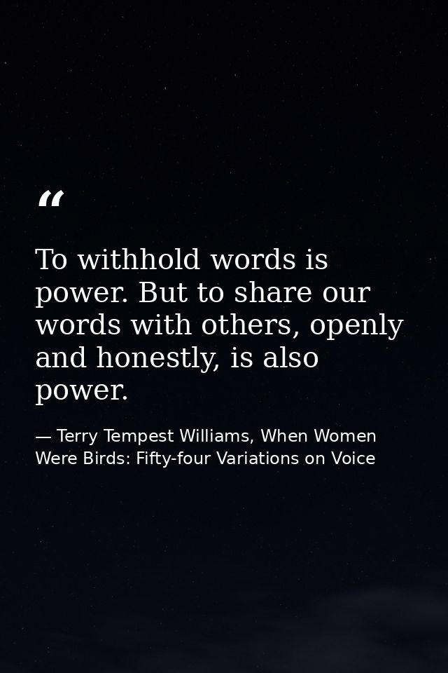 To withhold words is power. But to share our words with others, openly and honestly, is also power. — Terry Tempest Williams, When Women Were Birds: Fifty-four Variations on Voice