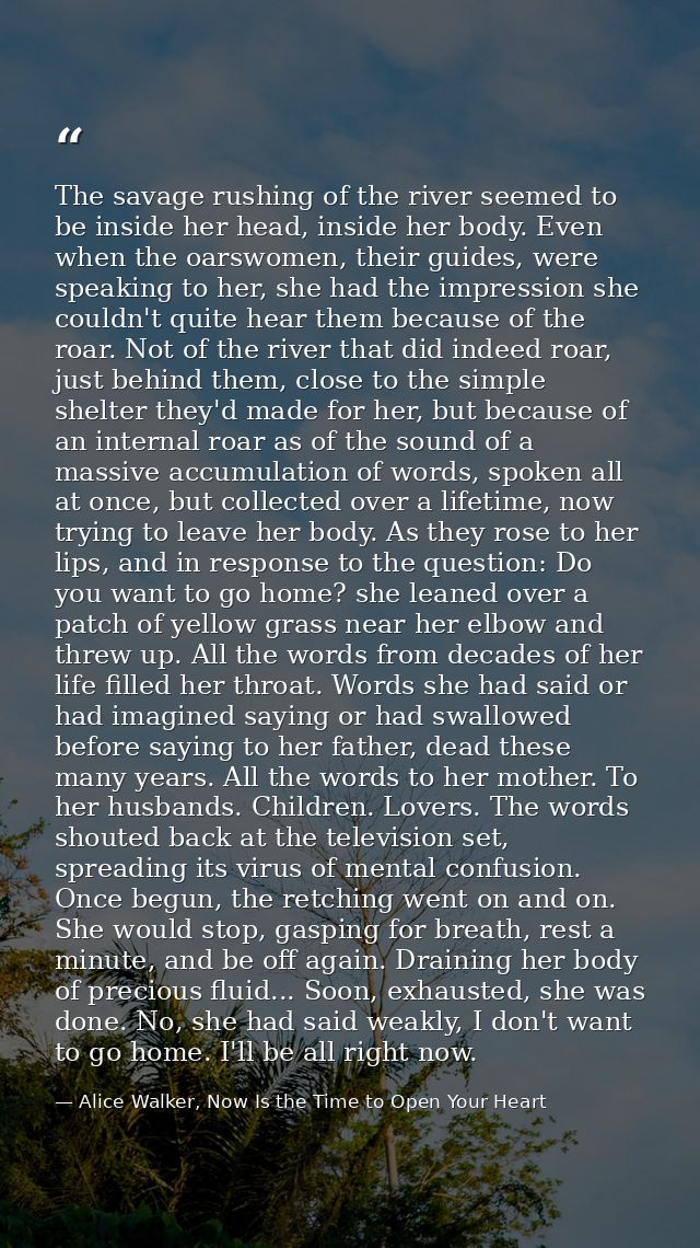 The savage rushing of the river seemed to be inside her head, inside her body. Even when the oarswomen, their guides, we — Alice Walker, Now Is the Time to Open Your Heart