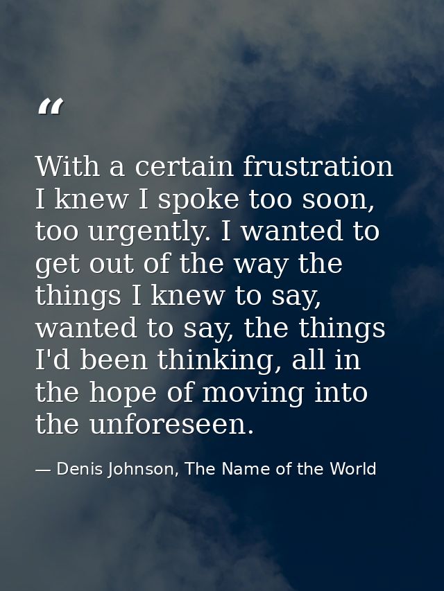 With a certain frustration I knew I spoke too soon, too urgently. I wanted to get out of the way the things I knew to sa — Denis Johnson, The Name of the World