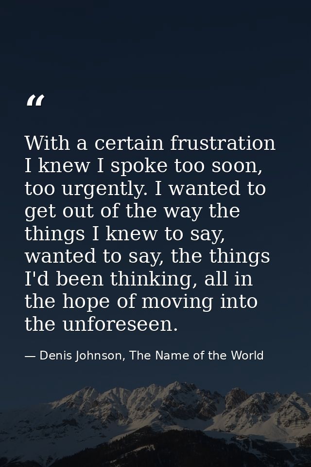 With a certain frustration I knew I spoke too soon, too urgently. I wanted to get out of the way the things I knew to sa — Denis Johnson, The Name of the World