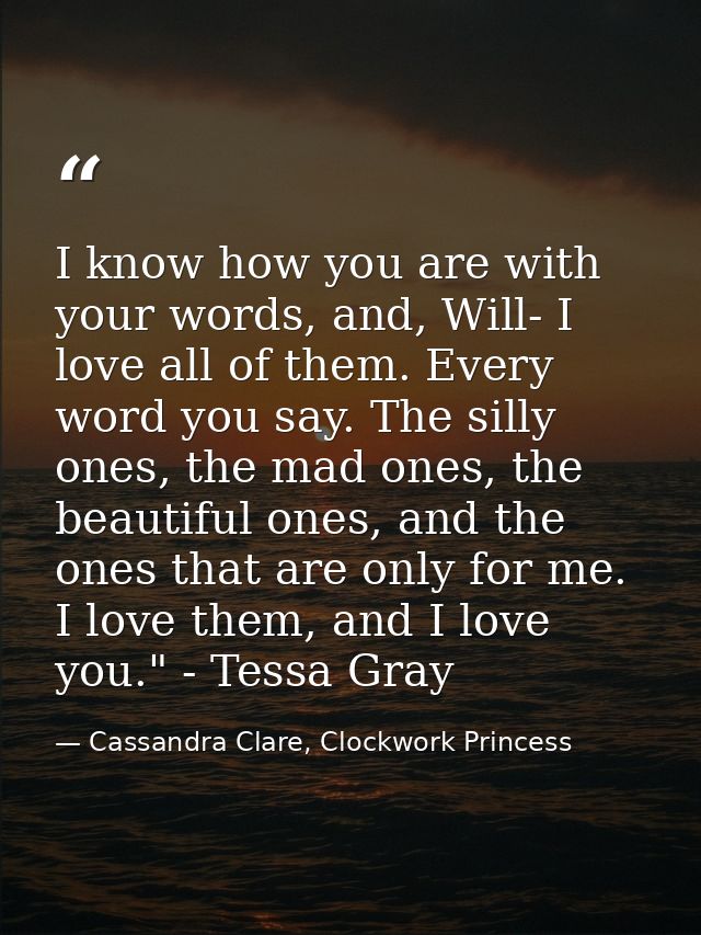 I know how you are with your words, and, Will- I love all of them. Every word you say. The silly ones, the mad ones, the — Cassandra Clare, Clockwork Princess