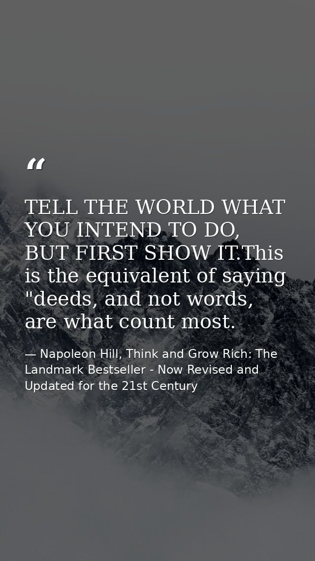 TELL THE WORLD WHAT YOU INTEND TO DO, BUT FIRST SHOW IT.This is the equivalent of saying "deeds, and not words, are what — Napoleon Hill, Think and Grow Rich: The Landmark Bestseller - Now Revised and Updated for the 21st Century