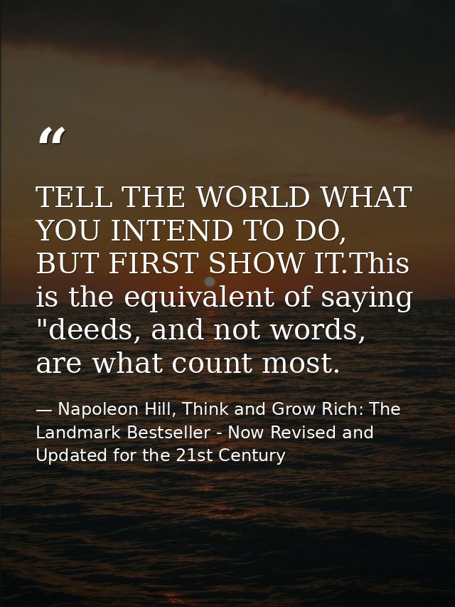 TELL THE WORLD WHAT YOU INTEND TO DO, BUT FIRST SHOW IT.This is the equivalent of saying "deeds, and not words, are what — Napoleon Hill, Think and Grow Rich: The Landmark Bestseller - Now Revised and Updated for the 21st Century