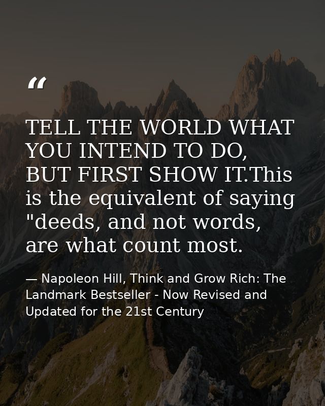 TELL THE WORLD WHAT YOU INTEND TO DO, BUT FIRST SHOW IT.This is the equivalent of saying "deeds, and not words, are what — Napoleon Hill, Think and Grow Rich: The Landmark Bestseller - Now Revised and Updated for the 21st Century