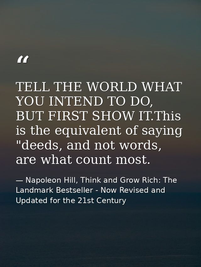 TELL THE WORLD WHAT YOU INTEND TO DO, BUT FIRST SHOW IT.This is the equivalent of saying "deeds, and not words, are what — Napoleon Hill, Think and Grow Rich: The Landmark Bestseller - Now Revised and Updated for the 21st Century