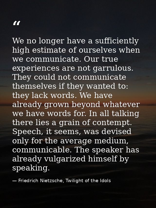 We no longer have a sufficiently high estimate of ourselves when we communicate. Our true experiences are not garrulous. — Friedrich Nietzsche, Twilight of the Idols