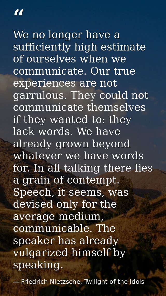 We no longer have a sufficiently high estimate of ourselves when we communicate. Our true experiences are not garrulous. — Friedrich Nietzsche, Twilight of the Idols
