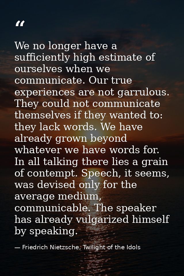 We no longer have a sufficiently high estimate of ourselves when we communicate. Our true experiences are not garrulous. — Friedrich Nietzsche, Twilight of the Idols