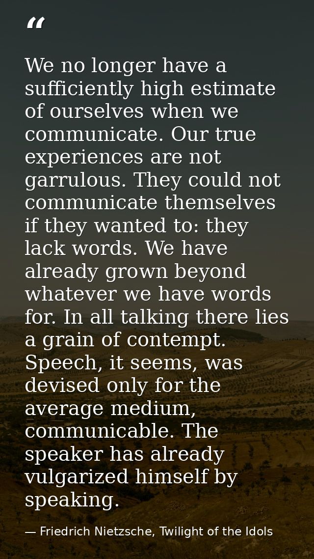 We no longer have a sufficiently high estimate of ourselves when we communicate. Our true experiences are not garrulous. — Friedrich Nietzsche, Twilight of the Idols