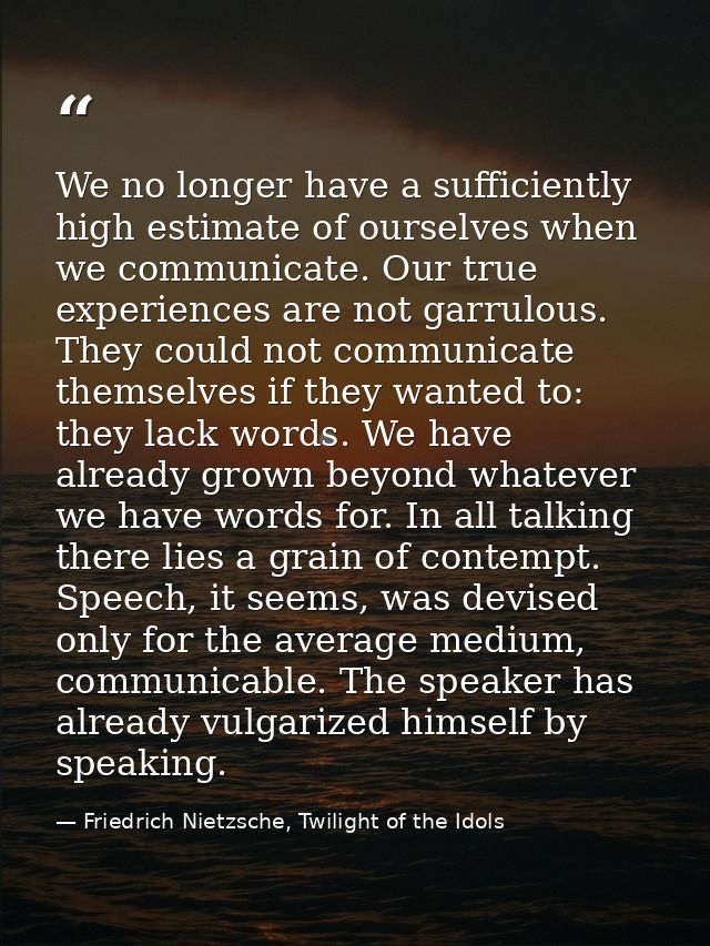 We no longer have a sufficiently high estimate of ourselves when we communicate. Our true experiences are not garrulous. — Friedrich Nietzsche, Twilight of the Idols