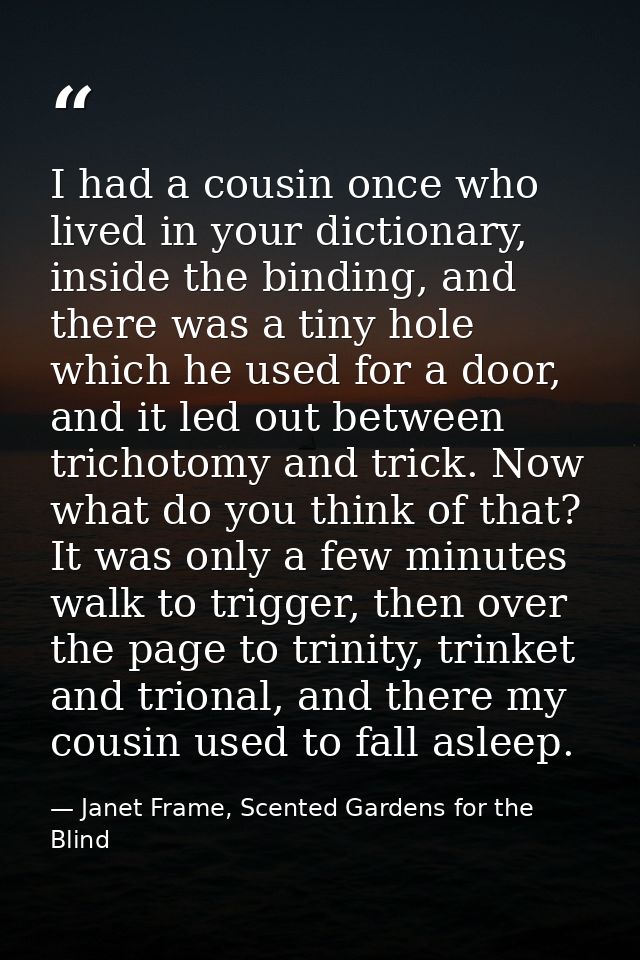 I had a cousin once who lived in your dictionary, inside the binding, and there was a tiny hole which he used for a door — Janet Frame, Scented Gardens for the Blind