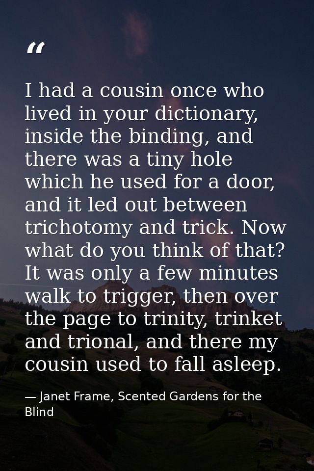I had a cousin once who lived in your dictionary, inside the binding, and there was a tiny hole which he used for a door — Janet Frame, Scented Gardens for the Blind