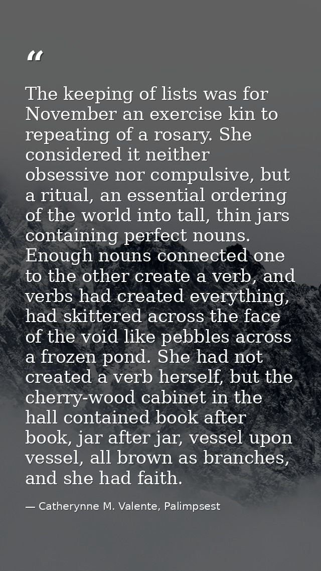 The keeping of lists was for November an exercise kin to repeating of a rosary. She considered it neither obsessive nor  — Catherynne M. Valente, Palimpsest