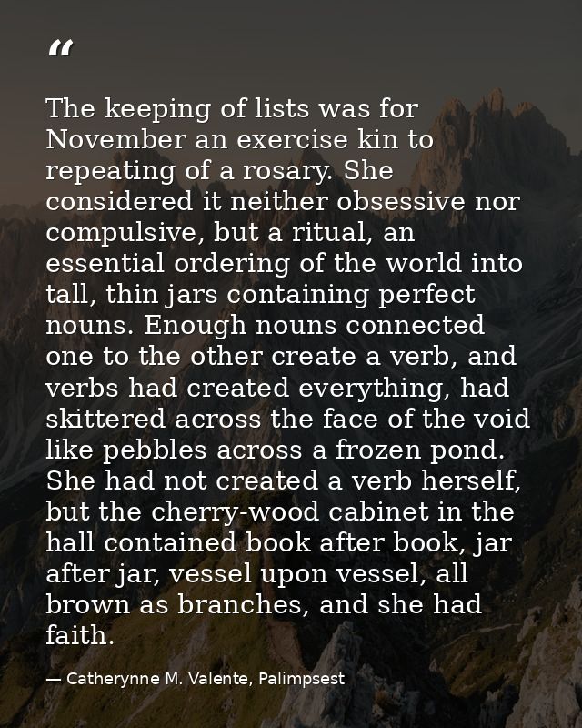 The keeping of lists was for November an exercise kin to repeating of a rosary. She considered it neither obsessive nor  — Catherynne M. Valente, Palimpsest