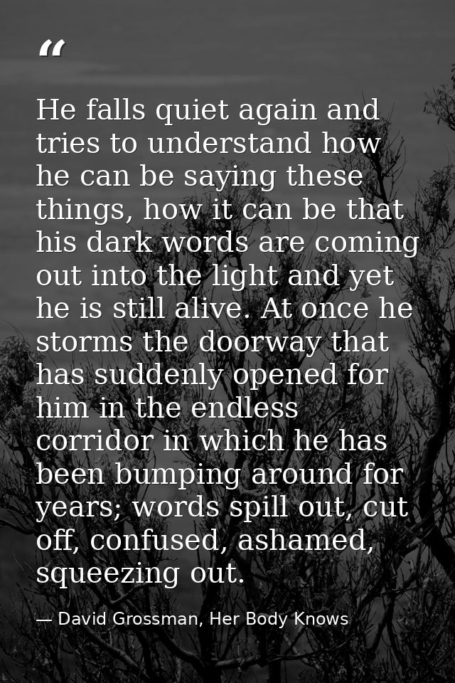 He falls quiet again and tries to understand how he can be saying these things, how it can be that his dark words are co — David Grossman, Her Body Knows
