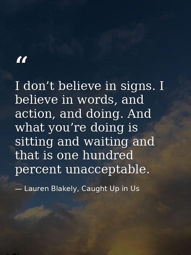 I don’t believe in signs. I believe in words, and action, and doing. And what you’re doing is sitting and waiting and th — Lauren Blakely, Caught Up in Us