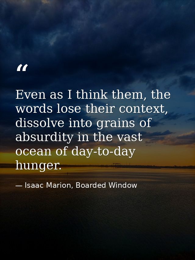 Even as I think them, the words lose their context, dissolve into grains of absurdity in the vast ocean of day-to-day hu — Isaac Marion, Boarded Window