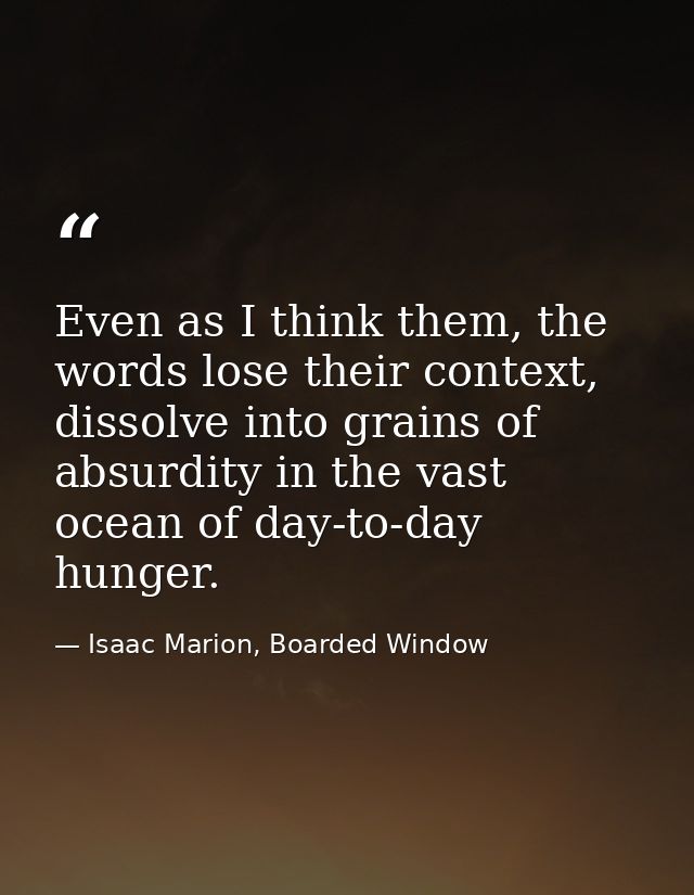 Even as I think them, the words lose their context, dissolve into grains of absurdity in the vast ocean of day-to-day hu — Isaac Marion, Boarded Window
